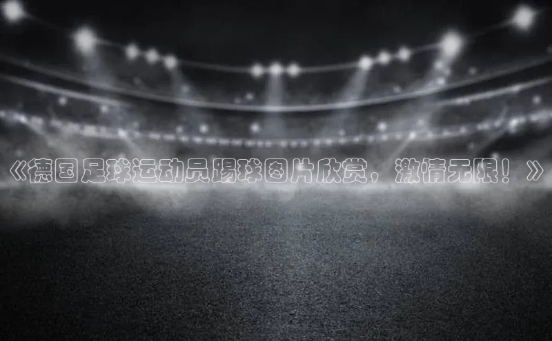 天富测速网页版登录入口光魔科技《德国足球运动员踢球图片欣赏，激情无限！》