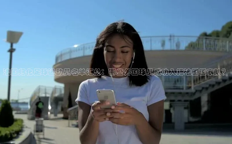 天富娱乐58同城法国归化足球运动员名单汇总：哪些外国球员成功入籍法国国家队？