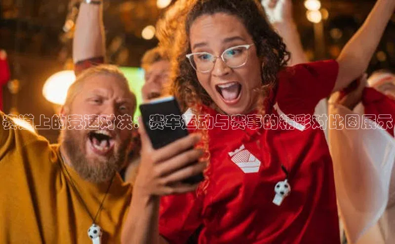 天富注册登录官网视觉中国赛道上的竞速对决：赛车运动与赛事的精彩对比图展示