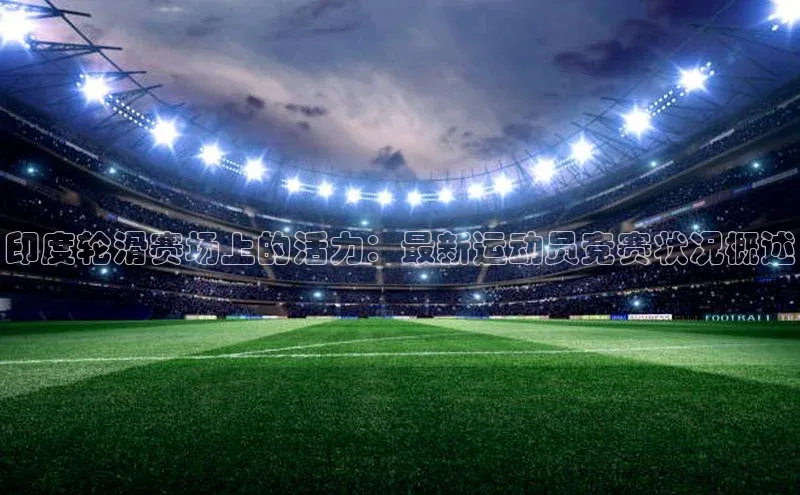 天富测速登录地址百度智能门户印度轮滑赛场上的活力：最新运动员竞赛状况概述