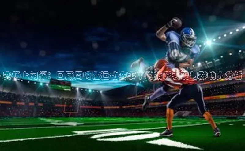 赛场上闪耀：回顾周琦在运动赛事中的精彩表现与影响力分析