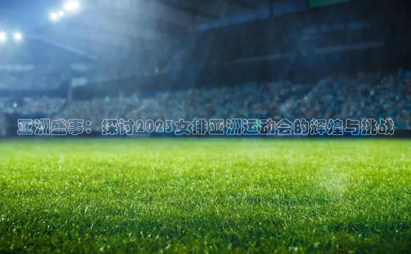 亚洲盛事：探讨2023女排亚洲运动会的辉煌与挑战