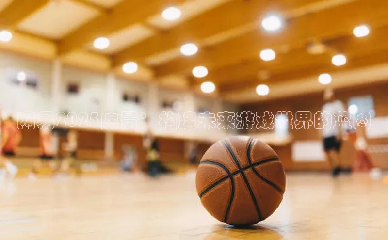 网易2025愿景：构建未来游戏世界的蓝图