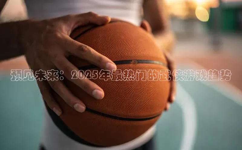预见未来：2025年最热门的武侠游戏趋势